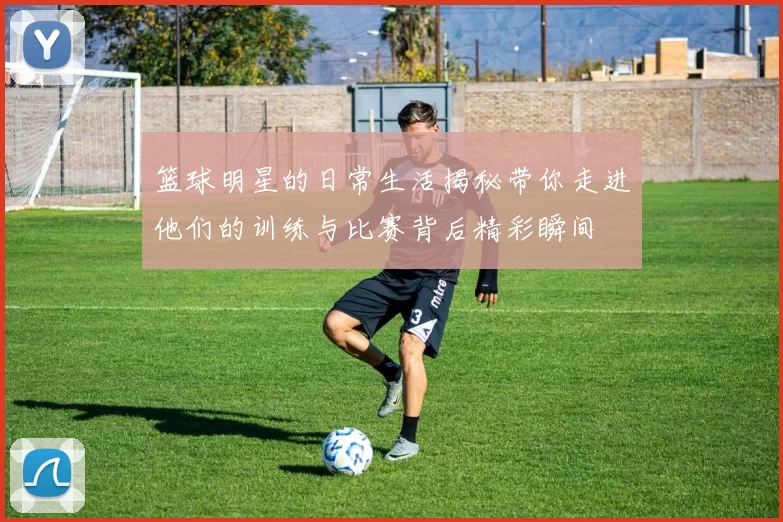 篮球明星的日常生活揭秘带你走进他们的训练与比赛背后精彩瞬间