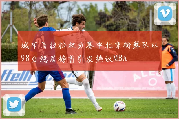 城市马拉松积分赛中北京街舞队以98分稳居榜首引发热议MBA