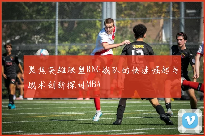 聚焦英雄联盟RNG战队的快速崛起与战术创新探讨MBA