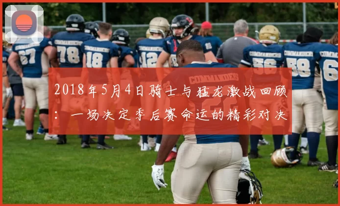 2018年5月4日骑士与猛龙激战回顾：一场决定季后赛命运的精彩对决