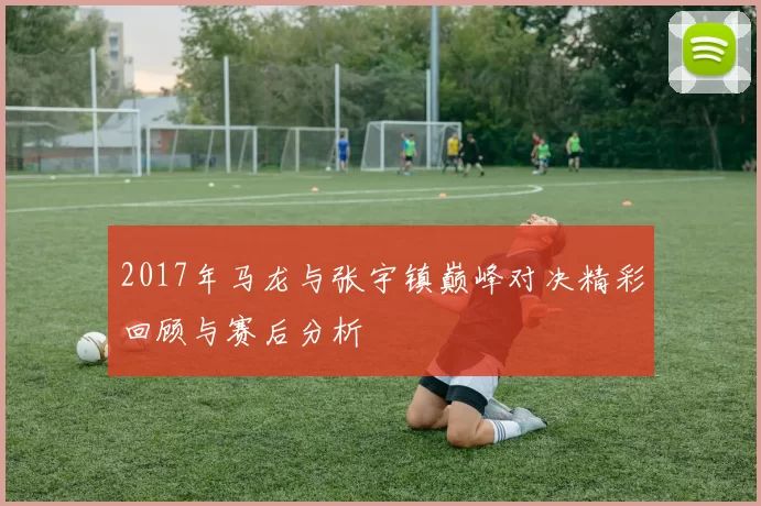 2017年马龙与张宇镇巅峰对决精彩回顾与赛后分析