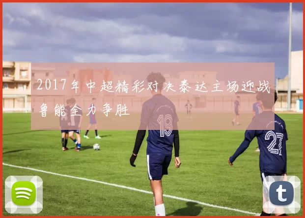2017年中超精彩对决泰达主场迎战鲁能全力争胜