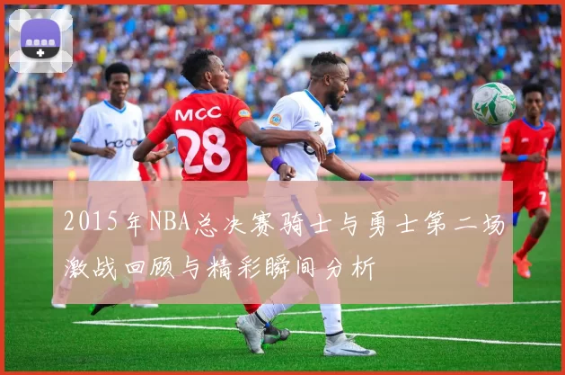 2015年NBA总决赛骑士与勇士第二场激战回顾与精彩瞬间分析