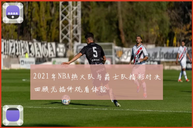 2021年NBA热火队与爵士队精彩对决回顾无插件观看体验