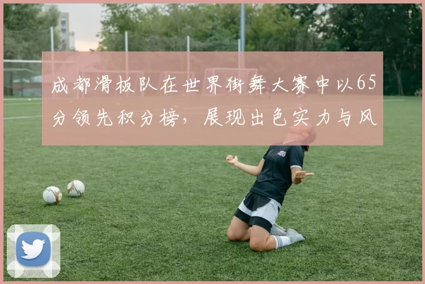 成都滑板队在世界街舞大赛中以65分领先积分榜，展现出色实力与风采MBA